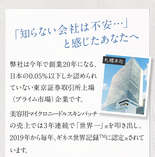 「知らない会社は不安…」と感じたあなたへ弊社は今年で創業20年になる、日本の0.05％以下しか認められていない東京証券取引所上場（プライム市場）企業です。美容用マイクロニードルスキンパッチの売上では3年連続で「世界一」を叩き出し、2019年から毎年、ギネス世界記録TMに認定されています。
